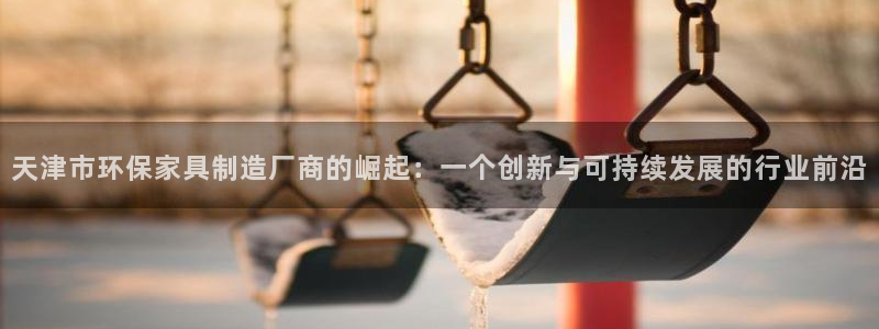 沐鸣2平台靠谱吗：天津市环保家具制造厂商的崛起：一个创新与可